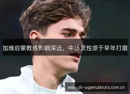 加维启蒙教练影响深远，中场灵性源于早年打磨